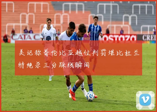 美记称哥伦比亚越位判罚堪比杜兰特绝杀三分踩线瞬间
