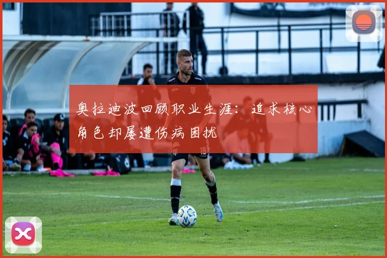 奥拉迪波回顾职业生涯：追求核心角色却屡遭伤病困扰