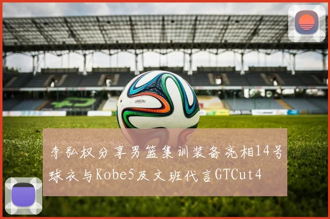 李弘权分享男篮集训装备亮相14号球衣与Kobe5及文班代言GTCut4