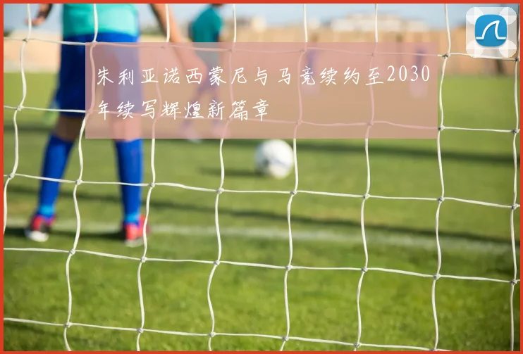 朱利亚诺西蒙尼与马竞续约至2030年续写辉煌新篇章