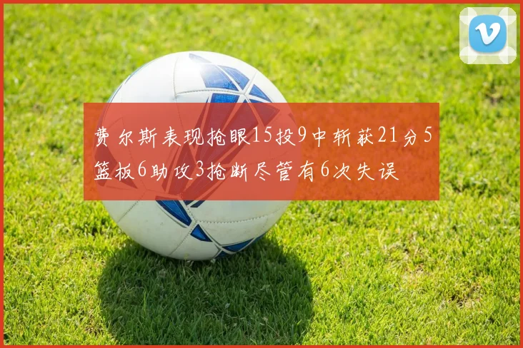 费尔斯表现抢眼15投9中斩获21分5篮板6助攻3抢断尽管有6次失误