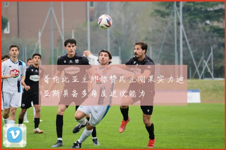 哥伦比亚主帅称赞民主刚果实力迪亚斯具备多角度进攻能力