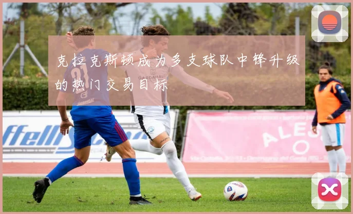 克拉克斯顿成为多支球队中锋升级的热门交易目标