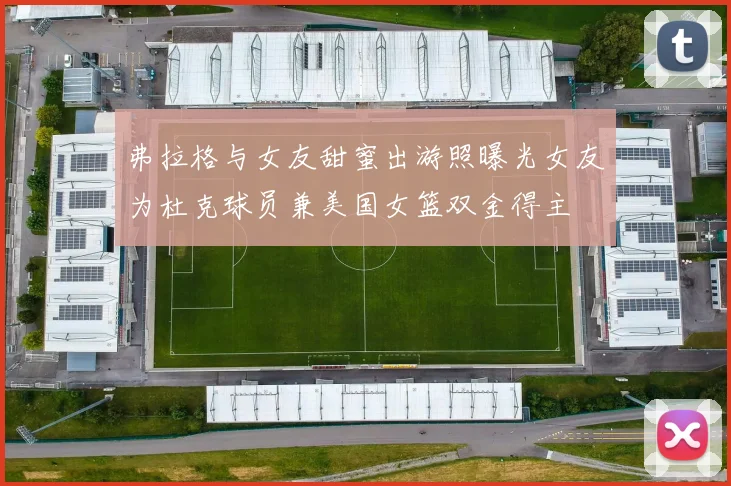 弗拉格与女友甜蜜出游照曝光女友为杜克球员兼美国女篮双金得主