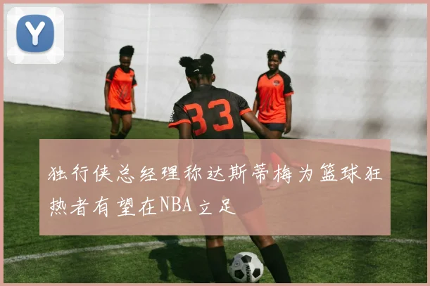 独行侠总经理称达斯蒂梅为篮球狂热者有望在NBA立足