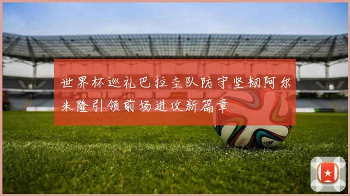 世界杯巡礼巴拉圭队防守坚韧阿尔米隆引领前场进攻新篇章