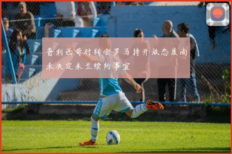 普利西奇对转会罗马持开放态度尚未决定米兰续约事宜