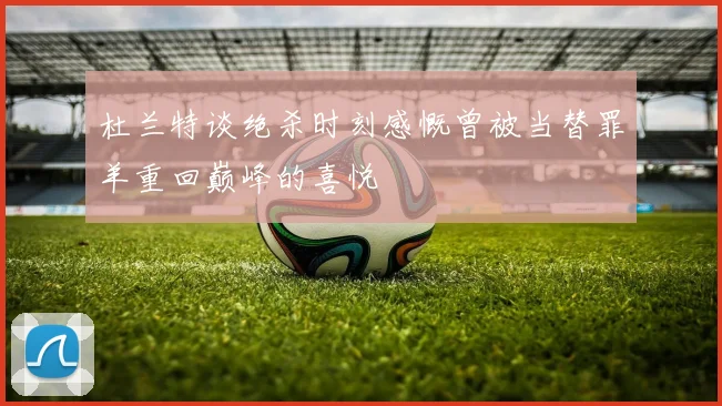 杜兰特谈绝杀时刻感慨曾被当替罪羊重回巅峰的喜悦