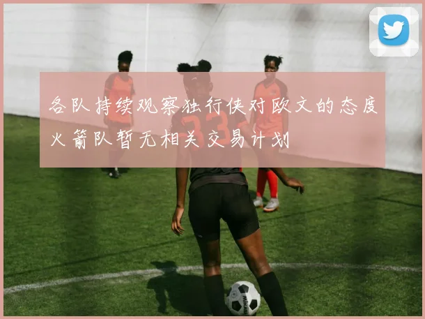 各队持续观察独行侠对欧文的态度火箭队暂无相关交易计划