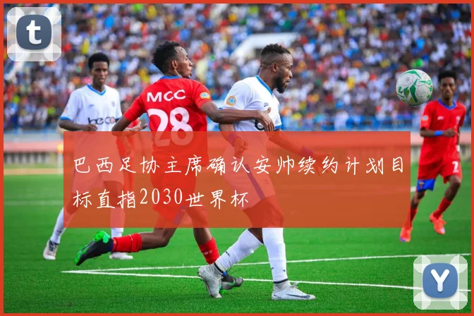 巴西足协主席确认安帅续约计划目标直指2030世界杯