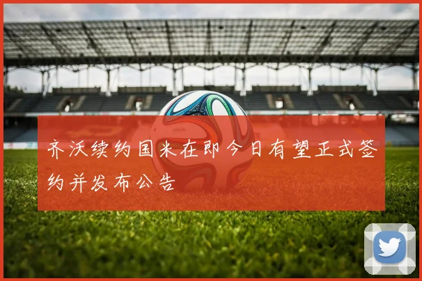 齐沃续约国米在即今日有望正式签约并发布公告