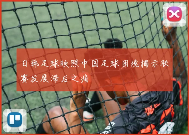 日韩足球映照中国足球困境揭示联赛发展滞后之痛