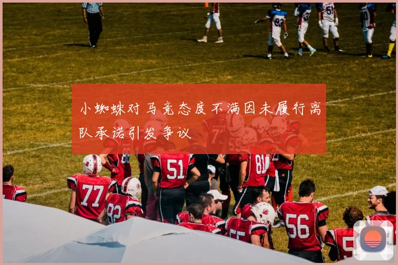 小蜘蛛对马竞态度不满因未履行离队承诺引发争议