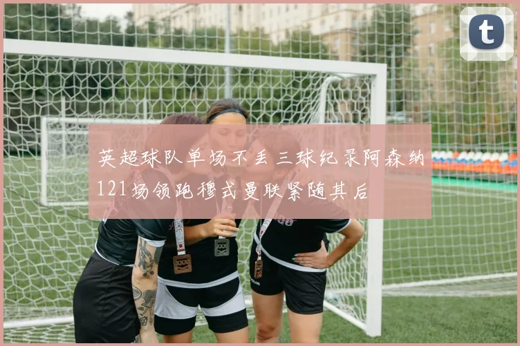 英超球队单场不丢三球纪录阿森纳121场领跑穆式曼联紧随其后