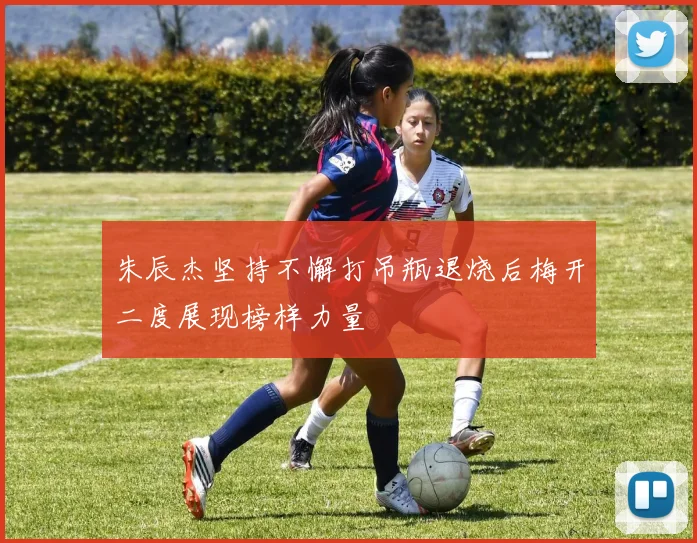 朱辰杰坚持不懈打吊瓶退烧后梅开二度展现榜样力量