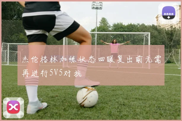 杰伦格林加练状态回暖复出前无需再进行5V5对抗