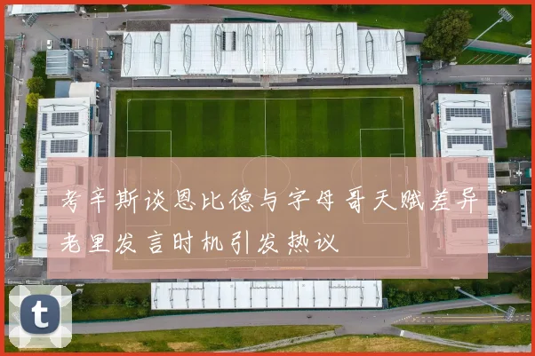 考辛斯谈恩比德与字母哥天赋差异老里发言时机引发热议