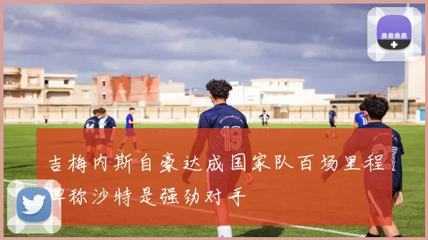 吉梅内斯自豪达成国家队百场里程碑称沙特是强劲对手