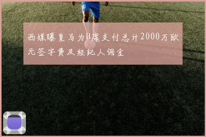 西媒曝皇马为B席支付总计2000万欧元签字费及经纪人佣金