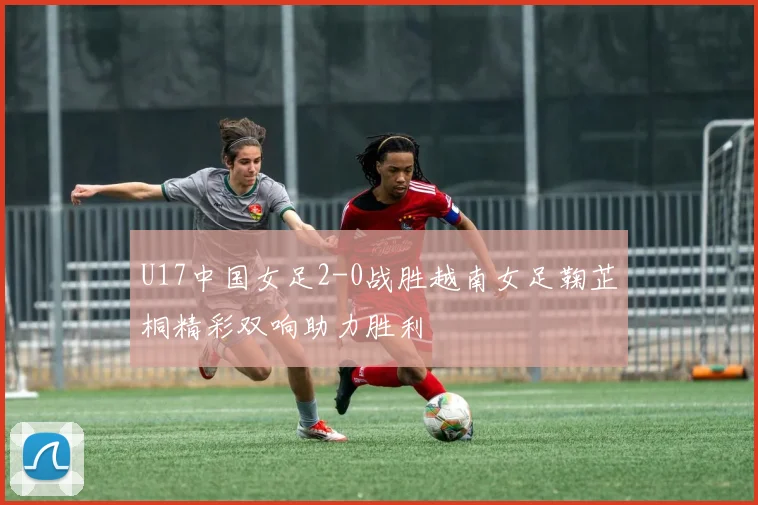 U17中国女足2-0战胜越南女足鞠芷桐精彩双响助力胜利