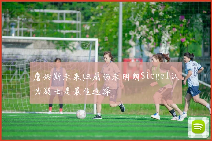 詹姆斯未来归属仍未明朗Siegel认为骑士是最佳选择
