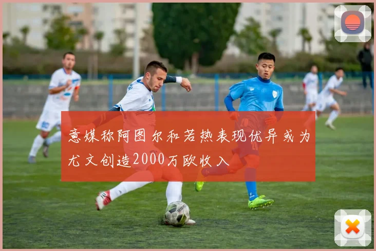 意媒称阿图尔和若热表现优异或为尤文创造2000万欧收入