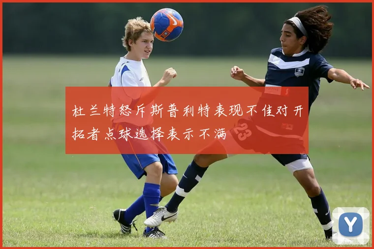 杜兰特怒斥斯普利特表现不佳对开拓者点球选择表示不满