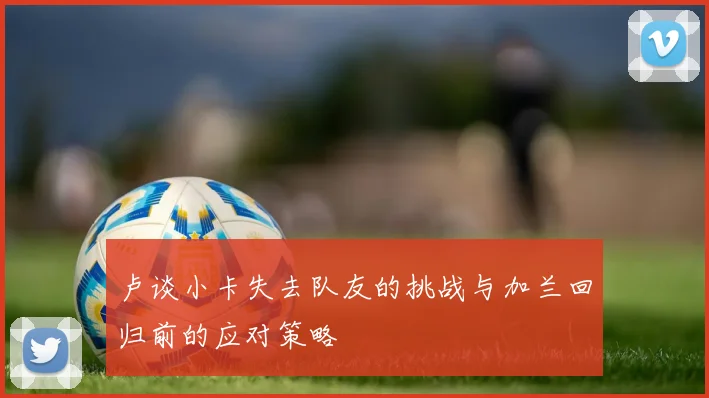 卢谈小卡失去队友的挑战与加兰回归前的应对策略