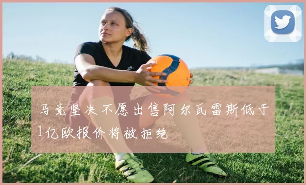 马竞坚决不愿出售阿尔瓦雷斯低于1亿欧报价将被拒绝